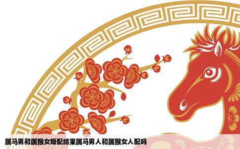 属马男和属猴女婚配结果属马男人和属猴女人配吗