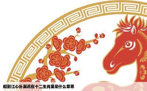 船到江心补漏迟在十二生肖里是什么意思