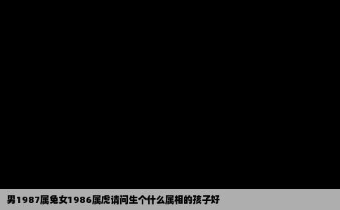 男1987属兔女1986属虎请问生个什么属相的孩子好