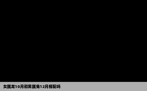 女属龙10月和男属兔12月相配吗